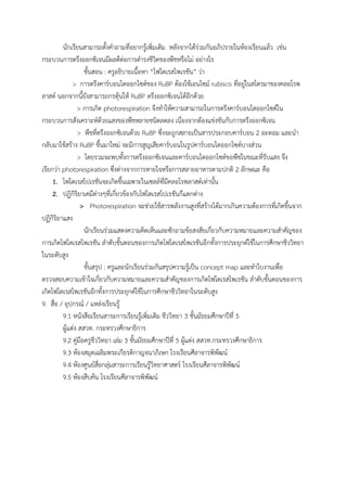 นักเรียนสามารถตั้งค้าถามที่อยากรู้เพิ่มเติม หลังจากได้ร่วมกันอภิปรายในห้องเรียนแล้ว เช่น
กระบวนการตรึงออกซิเจนมีผลดีต่อการด้ารงชีวิตของพืชหรือไม่ อย่างไร
ขั้นสอน : ครูอธิบายเนื้อหา “โฟโตเรสไพเรชัน” ว่า
> การตรึงคาร์บอนไดออกไซด์ของ RuBP ต้องใช้เอนไซม์ rubisco ที่อยู่ในสโตรมาของคลอโรพ
ลาสต์ นอกจากนี้ยังสามารถกรตุ้นให้ RuBP ตรึงออกซิเจนได้อีกด้วย
> การเกิด photorespiration จึงท้าให้ความสามารถในการตรึงคาร์บอนไดออกไซด์ใน
กระบวนการสังเคราะห์ด้วยแสงของพืชหลายชนิดลดลง เนื่องจากต้องแข่งขันกับการตรึงออกซิเจน
> พืชที่ตรึงออกซิเจนด้วย RuBP ซึ่งจะถูกสลายเป็นสารประกอบคาร์บอน 2 อะตอม และน้า
กลับมาใช้สร้าง RuBP ขึ้นมาใหม่ จะมีการสูญเสียคาร์บอนในรูปคาร์บอนไดออกไซด์บางส่วน
> โดยรวมจะพบทั้งการตรึงออกซิเจนและคาร์บอนไดออกไซด์ขอพืชในขณะที่รับแสง จึง
เรียกว่า photorespiration ซึ่งต่างจากการหายใจหรือการสลายอาหารตามปกติ 2 ลักษณะ คือ
1. โฟโตเรสไปเรชันจะเกิดขึ้นเฉพาะในเซลล์ที่มีคลอโรพลาสต์เท่านั้น
2. ปฏิกิริยาเคมีต่างๆที่เกี่ยวข้องกับโฟโตเรสไปเรชันก๊แตกต่าง
> Photorespiration จะช่วยใช้สารพลังงานสูงที่สร้างได้มากเกินความต้องการที่เกิดขึ้นจาก
ปฏิกิริยาแสง
นักเรียนร่วมแสดงความคิดเห็นและซักถามข้อสงสัยเกี่ยวกับความหมายและความส้าคัญของ
การเกิดโฟโตเรสไพเรชัน ล้าดับขั้นตอนของการเกิดโฟโตเรสไพเรชันอีกทั้งการประยุกต์ใช้ในการศึกษาชีววิทยา
ในระดับสูง
ขั้นสรุป : ครูและนักเรียนร่วมกันสรุปความรู้เป็น concept map และท้าใบงานเพื่อ
ตรวจสอบความเข้าใจเกี่ยวกับความหมายและความส้าคัญของการเกิดโฟโตเรสไพเรชัน ล้าดับขั้นตอนของการ
เกิดโฟโตเรสไพเรชันอีกทั้งการประยุกต์ใช้ในการศึกษาชีววิทยาในระดับสูง
9. สื่อ / อุปกรณ์ / แหล่งเรียนรู้
9.1 หนังสือเรียนสาระการเรียนรู้เพิ่มเติม ชีววิทยา 3 ชั้นมัธยมศึกษาปีที่ 5
ผู้แต่ง สสวท. กระทรวงศึกษาธิการ
9.2 คู่มือครูชีววิทยา เล่ม 3 ชั้นมัธยมศึกษาปีที่ 5 ผู้แต่ง สสวท.กระทรวงศึกษาธิการ
9.3 ห้องสมุดเฉลิมพระเกียรติกาญจนาภิเษก โรงเรียนศีลาจารพิพัฒน์
9.4 ห้องศูนย์สื่อกลุ่มสาระการเรียนรู้วิทยาศาสตร์ โรงเรียนศีลาจารพิพัฒน์
9.5 ห้องสืบค้น โรงเรียนศีลาจารพิพัฒน์
 