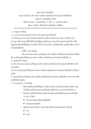 แผนการจัดการเรียนรู้ที่ 11
หน่วยการเรียนที่ 2 เรื่อง กลไกการเพิ่มความเข้มข้นของคาร์บอนไดออกไซด์ในพืช C4
กลุ่มสาระการเรียนรู้วิทยาศาสตร์
รหัสวิชา/รายวิชา ว 32243/ชีววิทยา 3 ชั้น ม. 5 เวลาเรียน 2 ชั่วโมง
ผู้สอน นายวิชัย ลิขิตพรรักษ์ โรงเรียนศีลาจารพิพัฒน์
*******************************************************************************************
1. มาตรฐานการเรียนรู้
ว 1.1 ม.4-6/2 ทดลองและอธิบายกลไกการรักษาดุลยภาพของน้้าในพืช
ว 8.1 ใช้กระบวนการทางวิทยาศาสตร์และจิตวิทยาศาสตร์ในการสืบเสาะหาความรู้ การแก้ปัญหา รู้ว่า
ปรากฏการณ์ทางธรรมชาติที่เกิดขึ้นส่วนใหญ่มีรูปแบบที่แน่นอน สามารถอธิบายและตรวจสอบได้ ภายใต้
ข้อมูลและเครื่องมือที่มีอยู่ในช่วงเวลานั้นๆ เข้าใจว่า วิทยาศาสตร์ เทคโนโลยี สังคม และสิ่งแวดล้อม มีความ
เกี่ยวข้องสัมพันธ์กัน
ตัวชี้วัด / ผลการเรียนรู้
อธิบายความหมายและความส้าคัญของกลไกการเพิ่มความเข้มข้นของคาร์บอนไดออกไซด์ใน
พืช C4 เขียนสรุปล้าดับขั้นตอนของกลไกการเพิ่มความเข้มข้นของคาร์บอนไดออกไซด์ในพืช C4
2. จุดประสงค์การเรียนรู้
2.1 อธิบายความหมายและความส้าคัญของกลไกการเพิ่มความเข้มข้นของคาร์บอนไดออกไซด์ในพืช C4 ได้
อย่างถูกต้อง
2.2 สามารถเขียนสรุปล้าดับขั้นตอนของกลไกการเพิ่มความเข้มข้นของคาร์บอนไดออกไซด์ในพืช C4 ได้อย่าง
ถูกต้อง
2.3 ตระหนักถึงความส้าคัญของกลไกการเพิ่มความเข้มข้นของคาร์บอนไดออกไซด์ในพืช C4 ต่อการด้ารงชีวิต
ของพืชได้อย่างถูกต้อง
3. สาระแกนกลาง / สาระส้าคัญ
- พืชบางชนิดในเขตร้อนมีวิวัฒนาการที่สามารถตรึงคาร์บอนไดออกไซด์นอกเหนือจากวัฏ
จักรคัลวิน และได้สารประกอบคงตัวชนิดแรกที่มีคาร์บอน 4 อะตอม จึงเรียกพืช C4
- โครงสร้างของใบที่จ้าเป็นต่อการตรึงคาร์บอนไดออกไซด์ ซึ่งมีลักษณะแตกต่างกันในพืช
C3 และ C4 ได้แก่
 ปริมาณคลอโรพลาสต์ในเซลล์มีโซฟิลล์
 ลักษณะของบันเดิลชีท
- วัฏจักรคาร์บอนของพืช C4 จะพบว่ามีการตรึงคาร์บอนไดออกไซด์ 2 ครั้ง โดย
 PEP
 RuBP
 