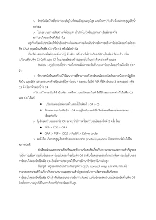 > พืชชนิดใดบ้างที่สามารถเจริญในที่ทนแล้งอุณหภูมิสูง และมีการปรับตัวเพื่อลดการสูญเสียน้้า
อย่างไร
> ในกระบวนการสังเคราะห์ด้วยแสง ถ้าปากใบปิดในเวลากลางวันพืชจะตรึง
คาร์บอนไดออกไซด์ได้อย่างไร
ครูเริ่มเปิดอภิปรายโดยให้นักเรียนร่วมกันแสดงความคิดเห็นว่ากลไกการตรึงคาร์บอนไดออกไซด์ของ
พืช CAM จะเหมือนกับพืช C3 หรือ C4 หรือไม่อย่างไร
นักเรียนสามารถตั้งค้าถามที่อยากรู้เพิ่มเติม หลังจากได้ร่วมกันอภิปรายในห้องเรียนแล้ว เช่น
เปรียบเทียบพืช C3 CAM และ C4 ในแง่ของโครงสร้างและกลไกในการสังเคราะห์ด้วยแสง
ขั้นสอน : ครูอธิบายเนื้อหา “กลไกการเพิ่มความเข้มข้นของคาร์บอนไดออกไซด์ในพืช C4”
ว่า
> พืชบางชนิดในเขตร้อนมีวิวัฒนาการที่สามารถตรึงคาร์บอนไดออกไซด์นอกเหนือจากวัฏจักร
คัลวิน และได้สารประกอบคงตัวชนิดแรกที่มีคาร์บอน 4 อะตอม ไม่ใช่ PGA ที่มีคาร์บอน 3 อะตอมอย่างพืช
C3 จึงเรียกพืชพวกนี้ว่า C4
> โครงสร้างของใบที่จ้าเป็นต่อการตรึงคาร์บอนไดออกไซด์ ซึ่งมีลักษณะแตกต่างกันในพืช C3
และ C4 ได้แก่
 ปริมาณคลอโรพลาสต์ในเซลล์มีโซฟิลล์ : C4 > C3
 ลักษณะของบันเดิลชีท : C4 จะอยู่ชิดกับเซลล์มีโซฟิลล์และมีพลาสโมเดสมาตา
เชื่อมต่อกัน
> วัฏจักรคาร์บอนของพืช C4 จะพบว่ามีการตรึงคาร์บอนไดออกไซด์ 2 ครั้ง โดย
 PEP + CO2 > OAA
 OAA > PEP + [CO2 > RuBP] > Calvin cycle
> ผลดี คือ เกิดการสูญเสียคาร์บอนอะตอมจาก photorespiration น้อยมากจนวัดไม่ได้ใน
สภาพปกติ
นักเรียนร่วมแสดงความคิดเห็นและซักถามข้อสงสัยเกี่ยวกับความหมายและความส้าคัญของ
กลไกการเพิ่มความเข้มข้นของคาร์บอนไดออกไซด์ในพืช C4 ล้าดับขั้นตอนของกลไกการเพิ่มความเข้มข้นของ
คาร์บอนไดออกไซด์ในพืช C4 อีกทั้งการประยุกต์ใช้ในการศึกษาชีววิทยาในระดับสูง
ขั้นสรุป : ครูและนักเรียนร่วมกันสรุปความรู้เป็น concept map และท้าใบงานเพื่อ
ตรวจสอบความเข้าใจเกี่ยวกับความหมายและความส้าคัญของกลไกการเพิ่มความเข้มข้นของ
คาร์บอนไดออกไซด์ในพืช C4 ล้าดับขั้นตอนของกลไกการเพิ่มความเข้มข้นของคาร์บอนไดออกไซด์ในพืช C4
อีกทั้งการประยุกต์ใช้ในการศึกษาชีววิทยาในระดับสูง
 