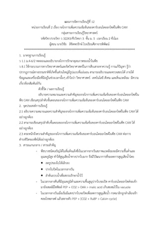 แผนการจัดการเรียนรู้ที่ 12
หน่วยการเรียนที่ 2 เรื่อง กลไกการเพิ่มความเข้มข้นของคาร์บอนไดออกไซด์ในพืช CAM
กลุ่มสาระการเรียนรู้วิทยาศาสตร์
รหัสวิชา/รายวิชา ว 32243/ชีววิทยา 3 ชั้น ม. 5 เวลาเรียน 2 ชั่วโมง
ผู้สอน นายวิชัย ลิขิตพรรักษ์ โรงเรียนศีลาจารพิพัฒน์
*******************************************************************************************
1. มาตรฐานการเรียนรู้
ว 1.1 ม.4-6/2 ทดลองและอธิบายกลไกการรักษาดุลยภาพของน้้าในพืช
ว 8.1 ใช้กระบวนการทางวิทยาศาสตร์และจิตวิทยาศาสตร์ในการสืบเสาะหาความรู้ การแก้ปัญหา รู้ว่า
ปรากฏการณ์ทางธรรมชาติที่เกิดขึ้นส่วนใหญ่มีรูปแบบที่แน่นอน สามารถอธิบายและตรวจสอบได้ ภายใต้
ข้อมูลและเครื่องมือที่มีอยู่ในช่วงเวลานั้นๆ เข้าใจว่า วิทยาศาสตร์ เทคโนโลยี สังคม และสิ่งแวดล้อม มีความ
เกี่ยวข้องสัมพันธ์กัน
ตัวชี้วัด / ผลการเรียนรู้
อธิบายความหมายและความส้าคัญของกลไกการเพิ่มความเข้มข้นของคาร์บอนไดออกไซด์ใน
พืช CAM เขียนสรุปล้าดับขั้นตอนของกลไกการเพิ่มความเข้มข้นของคาร์บอนไดออกไซด์ในพืช CAM
2. จุดประสงค์การเรียนรู้
2.1 อธิบายความหมายและความส้าคัญของกลไกการเพิ่มความเข้มข้นของคาร์บอนไดออกไซด์ในพืช CAM ได้
อย่างถูกต้อง
2.2 สามารถเขียนสรุปล้าดับขั้นตอนของกลไกการเพิ่มความเข้มข้นของคาร์บอนไดออกไซด์ในพืช CAM ได้
อย่างถูกต้อง
2.3 ตระหนักถึงความส้าคัญของกลไกการเพิ่มความเข้มข้นของคาร์บอนไดออกไซด์ในพืช CAM ต่อการ
ด้ารงชีวิตของพืชได้อย่างถูกต้อง
3. สาระแกนกลาง / สาระส้าคัญ
- พืชบางชนิดเจริญได้ในที่แห้งแล้งซึ่งในเวลากลางวันสภาพแวดล้อมจะมีความชื้นต่้าและ
อุณหภูมิสูง ท้าให้สูญเสียน้้าทางปากใบมาก จึงมีวิวัฒนาการที่จะลดการสูญเสียน้้าโดย
 ลดรูปของใบให้เล็กลง
 ปากใบปิดในเวลากลางวัน
 ล้าต้นอวบน้้าเพื่อสงวนรักษาน้้าไว้
- ในเวลากลางคืนที่มีอุณหภูมิต่้าและความชื้นสูญปากใบจะเปิด คาร์บอนไดออกไซด์จะเข้า
มายังเซลล์มีโซฟิลล์ PEP + CO2 > OAA > malic acid เก็บสะสมไว้ใน vacuole
- ในเวลากลางวันเมื่อเริ่มมีแสงปากใบจะปิดเพื่อลดการสูญเสียน้้า กรดมาลิกถูกล้าเลียงเข้า
คลอโรพลาสต์ แล้วสลายตัว PEP + [CO2 + RuBP > Calvin cycle]
 
