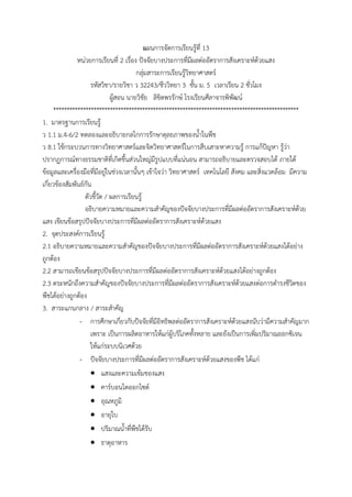 แผนการจัดการเรียนรู้ที่ 13
หน่วยการเรียนที่ 2 เรื่อง ปัจจัยบางประการที่มีผลต่ออัตราการสังเคราะห์ด้วยแสง
กลุ่มสาระการเรียนรู้วิทยาศาสตร์
รหัสวิชา/รายวิชา ว 32243/ชีววิทยา 3 ชั้น ม. 5 เวลาเรียน 2 ชั่วโมง
ผู้สอน นายวิชัย ลิขิตพรรักษ์ โรงเรียนศีลาจารพิพัฒน์
*******************************************************************************************
1. มาตรฐานการเรียนรู้
ว 1.1 ม.4-6/2 ทดลองและอธิบายกลไกการรักษาดุลยภาพของน้้าในพืช
ว 8.1 ใช้กระบวนการทางวิทยาศาสตร์และจิตวิทยาศาสตร์ในการสืบเสาะหาความรู้ การแก้ปัญหา รู้ว่า
ปรากฏการณ์ทางธรรมชาติที่เกิดขึ้นส่วนใหญ่มีรูปแบบที่แน่นอน สามารถอธิบายและตรวจสอบได้ ภายใต้
ข้อมูลและเครื่องมือที่มีอยู่ในช่วงเวลานั้นๆ เข้าใจว่า วิทยาศาสตร์ เทคโนโลยี สังคม และสิ่งแวดล้อม มีความ
เกี่ยวข้องสัมพันธ์กัน
ตัวชี้วัด / ผลการเรียนรู้
อธิบายความหมายและความส้าคัญของปัจจัยบางประการที่มีผลต่ออัตราการสังเคราะห์ด้วย
แสง เขียนข้อสรุปปัจจัยบางประการที่มีผลต่ออัตราการสังเคราะห์ด้วยแสง
2. จุดประสงค์การเรียนรู้
2.1 อธิบายความหมายและความส้าคัญของปัจจัยบางประการที่มีผลต่ออัตราการสังเคราะห์ด้วยแสงได้อย่าง
ถูกต้อง
2.2 สามารถเขียนข้อสรุปปัจจัยบางประการที่มีผลต่ออัตราการสังเคราะห์ด้วยแสงได้อย่างถูกต้อง
2.3 ตระหนักถึงความส้าคัญของปัจจัยบางประการที่มีผลต่ออัตราการสังเคราะห์ด้วยแสงต่อการด้ารงชีวิตของ
พืชได้อย่างถูกต้อง
3. สาระแกนกลาง / สาระส้าคัญ
- การศึกษาเกี่ยวกับปัจจัยที่มีอิทธิพลต่ออัตราการสังเคราะห์ด้วยแสงนับว่ามีความส้าคัญมาก
เพราะ เป็นการผลิตอาหารให้แก่ผู้บริโภคทั้งหลาย และยังเป็นการเพิ่มปริมาณออกซิเจน
ให้แก่ระบบนิเวศด้วย
- ปัจจัยบางประการที่มีผลต่ออัตราการสังเคราะห์ด้วยแสงของพืช ได้แก่
 แสงและความเข้มของแสง
 คาร์บอนไดออกไซด์
 อุณหภูมิ
 อายุใบ
 ปริมาณน้้าที่พืชได้รับ
 ธาตุอาหาร
 