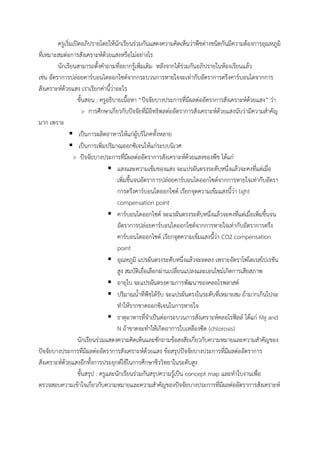 ครูเริ่มเปิดอภิปรายโดยให้นักเรียนร่วมกันแสดงความคิดเห็นว่าพืชต่างชนิดกันมีความต้องการอุณหภูมิ
ที่เหมาะสมต่อการสังเคราะห์ด้วยแสงหรือไม่อย่างไร
นักเรียนสามารถตั้งค้าถามที่อยากรู้เพิ่มเติม หลังจากได้ร่วมกันอภิปรายในห้องเรียนแล้ว
เช่น อัตราการปล่อยคาร์บอนไดออกไซด์จากกระบวนการหายใจจะเท่ากับอัตราการตรึงคาร์บอนไดจากการ
สังเคราะห์ด้วยแสง เราเรียกค่านี้ว่าอะไร
ขั้นสอน : ครูอธิบายเนื้อหา “ปัจจัยบางประการที่มีผลต่ออัตราการสังเคราะห์ด้วยแสง” ว่า
> การศึกษาเกี่ยวกับปัจจัยที่มีอิทธิพลต่ออัตราการสังเคราะห์ด้วยแสงนับว่ามีความส้าคัญ
มาก เพราะ
 เป็นการผลิตอาหารให้แก่ผู้บริโภคทั้งหลาย
 เป็นการเพิ่มปริมาณออกซิเจนให้แก่ระบบนิเวศ
> ปัจจัยบางประการที่มีผลต่ออัตราการสังเคราะห์ด้วยแสงของพืช ได้แก่
 แสงและความเข้มของแสง จะแปรผันตรงระดับหนึ่งแล้วจะคงที่แต่เมื่อ
เพิ่มขึ้นจนอัตราการปล่อยคาร์บอนไดออกไซด์จากการหายใจเท่ากับอัตรา
การตรึงคาร์บอนไดออกไซด์ เรียกจุดความเข้มแสงนี้ว่า light
compensation point
 คาร์บอนไดออกไซด์ จะแรผันตรงระดับหนึ่งแล้วจะคงที่แต่เมื่อเพิ่มขึ้นจน
อัตราการปล่อยคาร์บอนไดออกไซด์จากการหายใจเท่ากับอัตราการตรึง
คาร์บอนไดออกไซด์ เรียกจุดความเข้มแสงนี้ว่า CO2 compensation
point
 อุณหภูมิ แปรผันตรงระดับหนึ่งแล้วจะลดลง เพราะอัตราโฟโตเรสไปเรชัน
สูง สมบัติเยื่อเลือกผ่านเปลี่ยนแปลงและเอนไซม์เกิดการเสียสภาพ
 อายุใบ จะแปรผันตรงตามการพัฒนาของคลอโรพลาสต์
 ปริมาณน้้าที่พืชได้รับ จะแปรผันตรงในระดับที่เหมาะสม ถ้ามากเกินไปจะ
ท้าให้รากขาดออกซิเจนในการหายใจ
 ธาตุอาหารที่จ้าเป็นต่อกระบวนการสังเคราะห์คลอโรฟิลล์ ได้แก่ Mg and
N ถ้าขาดจะท้าให้เกิดอาการใบเหลืองซีด (chlorosis)
นักเรียนร่วมแสดงความคิดเห็นและซักถามข้อสงสัยเกี่ยวกับความหมายและความส้าคัญของ
ปัจจัยบางประการที่มีผลต่ออัตราการสังเคราะห์ด้วยแสง ข้อสรุปปัจจัยบางประการที่มีผลต่ออัตราการ
สังเคราะห์ด้วยแสงอีกทั้งการประยุกต์ใช้ในการศึกษาชีววิทยาในระดับสูง
ขั้นสรุป : ครูและนักเรียนร่วมกันสรุปความรู้เป็น concept map และท้าใบงานเพื่อ
ตรวจสอบความเข้าใจเกี่ยวกับความหมายและความส้าคัญของปัจจัยบางประการที่มีผลต่ออัตราการสังเคราะห์
 
