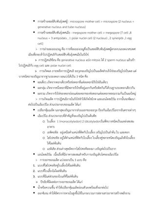  การสร้างเซลล์สืบพันธุ์เพศผู้ : microspore mother cell > microspore [2 nucleus =
generative nucleus and tube nucleus]
 การสร้างเซลล์สืบพันธุ์เพศเมีย : megaspore mother cell > megaspore [7 cell ,8
nucleus = 3 antipodals , 1 polar nuclei cell (2 nucleus) , 2 synergids ,1 egg
cell]
> การถ่ายละอองเรณู คือ การที่ละอองเรณูซึ่งเป็นเซลล์สืบพันธุ์เพศผู้ตกลงบนยอดเกสรเพศ
เมียเพื่อจะเข้าไปปฏิสนธิกับเซลล์สืบพันธุ์เพศเมียในรังไข่
> การปฏิสนธิซ้อน คือ generative nucleus แบ่ง mitosis ได้ 2 sperm nucleus แล้วเข้า
ไปปฏิสนธิกับ egg cell และ polar nuclei cell
> การเกิดผล ภายหลังการปฏิสนธิ ออวุลจะเจริญไปเป็นเมล็ดส่วนรังไข่จะเจริญไปเป็นผล แต่
บางชนิดอาจเจริญมาจากฐานรองดอก ผลแบ่งได้เป็น 3 ชนิด คือ
 ผลเดี่ยว เกิดจากดอกเดี่ยวหรือช่อดอกที่แต่ละดอกมีรังไข่อันเดียว
 ผลกลุ่ม เกิดจากหนึ่งดอกที่มีหลายรังไขที่อยู่แยกกันหรือติดกันก็ได้บนฐานรองดอกเดียวกัน
 ผลรวม เกิดจากรังไข่ของดอกย่อยแต่ละดอกของช่อดอกแต่ละดอกหลอมรวมกันเป็นผลใหญ่
> การเกิดเมล็ด การปฏิสนธิภายในรังไข่ท้าให้เกิดไซโกต และเอนโดสเปิร์ม จากนั้นจะพัฒนา
ต่อไปเป็นเอ็มบริโอ ส่วนประกอบของเมล็ด ได้แก่
 เปลือกหุ้มเมล็ด นอกสุดเจริญมาจากส่วนนอกของออวุล ป้องกันเอ็มบริโอจากอันตรายต่างๆ
 เอ็มบริโอ ส่วนประกอบที่ส้าคัญที่จะเจริญไปเป็นต้นพืช
o ใบเลี้ยง 1 (monocotyledon) 2 (dicotyledon)ในพืชบางชนิดเป็นแหล่งสะสม
อาหาร
o เอพิคอทิล อยู่เหนือต้าแหน่งที่ติดกับใบเลี้ยง เจริญไปเป็นล้าต้น ใบ และดอก
o ไฮโปคอทิล อยู่ใต้ต้าแหน่งที่ติดกับใบเลี้ยง ใบเลี้ยงคู่หลายชนิดเจริญแล้งดึงใบเลี้ยง
ให้โผล่พ้นดิน
o แรดิเคิล ส่วนล่างสุดถัดจากไฮโปคอทิลลงมา เจริญต่อไปเป็นราก
 เอนโดสเปิร์ม เนื้อเยื่อที่มีอาหารสะสมส้าหรับการเจริญเติบโตของเอ็มบริโอ
> การงอกของเมล็ด แบ่งออกเป็น 3 แบบ คือ
1. แบบที่ไฮโปคอทิลชูใบเลี้ยงให้โผล่พ้นดิน
2. แบบที่ใบเลี้ยงไม่โผล่พ้นดิน
3. แบบที่มีแต่ส่วนของใบแท้ที่โผล่พ้นดิน
> ปัจจัยที่มีผลต่อการงอกของเมล็ด ได้แก่
 น้้าหรือความชื้น ท้าให้เปลือกหุ้มเมล็ดอ่อนตัวลงพร้อมที่งอกต่อไป
 ออกซิเจน ท้าให้อัตราการหายใจสูงขึ้นใช้ในกระบวนการสลายสารอาหารสร้างพลังงาน
 