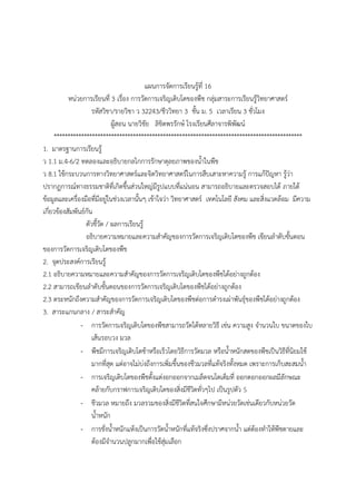 แผนการจัดการเรียนรู้ที่ 16
หน่วยการเรียนที่ 3 เรื่อง การวัดการเจริญเติบโตของพืช กลุ่มสาระการเรียนรู้วิทยาศาสตร์
รหัสวิชา/รายวิชา ว 32243/ชีววิทยา 3 ชั้น ม. 5 เวลาเรียน 3 ชั่วโมง
ผู้สอน นายวิชัย ลิขิตพรรักษ์ โรงเรียนศีลาจารพิพัฒน์
*******************************************************************************************
1. มาตรฐานการเรียนรู้
ว 1.1 ม.4-6/2 ทดลองและอธิบายกลไกการรักษาดุลยภาพของน้้าในพืช
ว 8.1 ใช้กระบวนการทางวิทยาศาสตร์และจิตวิทยาศาสตร์ในการสืบเสาะหาความรู้ การแก้ปัญหา รู้ว่า
ปรากฏการณ์ทางธรรมชาติที่เกิดขึ้นส่วนใหญ่มีรูปแบบที่แน่นอน สามารถอธิบายและตรวจสอบได้ ภายใต้
ข้อมูลและเครื่องมือที่มีอยู่ในช่วงเวลานั้นๆ เข้าใจว่า วิทยาศาสตร์ เทคโนโลยี สังคม และสิ่งแวดล้อม มีความ
เกี่ยวข้องสัมพันธ์กัน
ตัวชี้วัด / ผลการเรียนรู้
อธิบายความหมายและความส้าคัญของการวัดการเจริญเติบโตของพืช เขียนล้าดับขั้นตอน
ของการวัดการเจริญเติบโตของพืช
2. จุดประสงค์การเรียนรู้
2.1 อธิบายความหมายและความส้าคัญของการวัดการเจริญเติบโตของพืชได้อย่างถูกต้อง
2.2 สามารถเขียนล้าดับขั้นตอนของการวัดการเจริญเติบโตของพืชได้อย่างถูกต้อง
2.3 ตระหนักถึงความส้าคัญของการวัดการเจริญเติบโตของพืชต่อการด้ารงเผ่าพันธุ์ของพืชได้อย่างถูกต้อง
3. สาระแกนกลาง / สาระส้าคัญ
- การวัดการเจริญเติบโตของพืชสามารถวัดได้หลายวิธี เช่น ความสูง จ้านวนใบ ขนาดของใบ
เส้นรอบวง มวล
- พืชมีการเจริญเติบโตช้าหรือเร็วโดยวิธีการวัดมวล หรือน้้าหนักสดของพืชเป็นวิธีที่นิยมใช้
มากที่สุด แต่อาจไม่บ่งถึงการเพิ่มขึ้นของชีวมวลที่แท้จริงทั้งหมด เพราะการเก็บสะสมน้้า
- การเจริญเติบโตของพืชตั้งแต่งอกออกจากเมล็ดจนโตเต็มที่ ออกดอกออกผลมีลักษณะ
คล้ายกับกราฟการเจริญเติบโตของสิ่งมีชีวิตทั่วๆไป เป็นรูปตัว S
- ชีวมวล หมายถึง มวลรวมของสิ่งมีชีวิตที่สนใจศึกษามีหน่วยวัดเช่นเดียวกับหน่วยวัด
น้้าหนัก
- การชั่งน้้าหนักแห้งเป็นการวัดน้้าหนักที่แท้จริงซึ่งปราศจากน้้า แต่ต้องท้าให้พืชตายและ
ต้องมีจ้านวนปลูกมากเพื่อใช้สุ่มเลือก
 