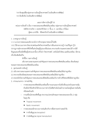 9.4 ห้องศูนย์สื่อกลุ่มสาระการเรียนรู้วิทยาศาสตร์ โรงเรียนศีลาจารพิพัฒน์
9.5 ห้องสืบค้น โรงเรียนศีลาจารพิพัฒน์
แผนการจัดการเรียนรู้ที่ 18
หน่วยการเรียนที่ 3 เรื่อง การตอบสนองของพืชต่อสิ่งแวดล้อม กลุ่มสาระการเรียนรู้วิทยาศาสตร์
รหัสวิชา/รายวิชา ว 32243/ชีววิทยา 3 ชั้น ม. 5 เวลาเรียน 5 ชั่วโมง
ผู้สอน นายวิชัย ลิขิตพรรักษ์ โรงเรียนศีลาจารพิพัฒน์
*******************************************************************************************
1. มาตรฐานการเรียนรู้
ว 1.1 ม.4-6/2 ทดลองและอธิบายกลไกการรักษาดุลยภาพของน้้าในพืช
ว 8.1 ใช้กระบวนการทางวิทยาศาสตร์และจิตวิทยาศาสตร์ในการสืบเสาะหาความรู้ การแก้ปัญหา รู้ว่า
ปรากฏการณ์ทางธรรมชาติที่เกิดขึ้นส่วนใหญ่มีรูปแบบที่แน่นอน สามารถอธิบายและตรวจสอบได้ ภายใต้
ข้อมูลและเครื่องมือที่มีอยู่ในช่วงเวลานั้นๆ เข้าใจว่า วิทยาศาสตร์ เทคโนโลยี สังคม และสิ่งแวดล้อม มีความ
เกี่ยวข้องสัมพันธ์กัน
ตัวชี้วัด / ผลการเรียนรู้
อธิบายความหมายและความส้าคัญของการตอบสนองของพืชต่อสิ่งแวดล้อม เขียนข้อสรุป
ของผลการตอบสนองของพืชต่อสิ่งแวดล้อม
2. จุดประสงค์การเรียนรู้
2.1 อธิบายความหมายและความส้าคัญของการตอบสนองของพืชต่อสิ่งแวดล้อมได้อย่างถูกต้อง
2.2 สามารถเขียนข้อสรุปของผลการตอบสนองของพืชต่อสิ่งแวดล้อมได้อย่างถูกต้อง
2.3 ตระหนักถึงความส้าคัญของการตอบสนองของพืชต่อสิ่งแวดล้อมกับการด้ารงชีวิตของพืชได้อย่างถูกต้อง
3. สาระแกนกลาง / สาระส้าคัญ
- การตอบสนองของพืชต่อสิ่งแวดล้อมทั้งภายนอกและภายในที่เปลี่ยนแปลงไปและกระตุ้น
ด้วยสิ่งเร้าที่จะชักน้าให้กระบวนการต่างๆในพืชด้าเนินไปแม้ว่าอาจจะไม่อยู่ในสภาพเริ่มต้น
หรือหมดไปแล้ว
- การเคลื่อนไหวของพืชชั้นสูง สามารถแบ่งตามลักษณะการตอบสนองออกเป็น 2 กลุ่ม
ใหญ่ๆ คือ
 Tropical movement
 Nastic movement
- การตอบสนองมีกระบวนการเช่นเดียวกับการสื่อสารระหว่างเซลล์ คือ
 การรับสัญญาณ (reception)
 การส่งสัญญาณ (signal transduction)
 