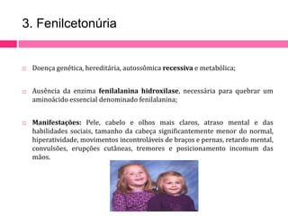 3. Fenilcetonúria 
 Doença genética, hereditária, autossômica recessiva e metabólica; 
 Ausência da enzima fenilalanina hidroxilase, necessária para quebrar um 
aminoácido essencial denominado fenilalanina; 
 Manifestações: Pele, cabelo e olhos mais claros, atraso mental e das 
habilidades sociais, tamanho da cabeça significantemente menor do normal, 
hiperatividade, movimentos incontroláveis de braços e pernas, retardo mental, 
convulsões, erupções cutâneas, tremores e posicionamento incomum das 
mãos. 
 