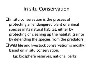 In situ Conservation 
In situ conservation is the process of 
protecting an endangered plant or animal 
species in its natural habitat, either by 
protecting or cleaning up the habitat itself or 
by defending the species from the predators. 
Wild life and livestock conservation is mostly 
based on in situ conservation. 
Eg: biosphere reserves, national parks 
 