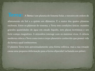 Terra: A Terra é um planeta do Sistema Solar, o terceiro em ordem de 
afastamento do Sol e o quinto em diâmetro. É o maior dos quatro planetas 
rochosos. Entre os planetas do sistema, a Terra tem condições únicas: mantém 
grandes quantidades de água em estado líquido, tem placas tectónicas e um 
forte campo magnético. A atmosfera interage com os sistemas vivos. A ciência 
moderna coloca a Terra como único corpo planetário conhecido que possui vida 
da forma a qual conhecemos. 
O planeta Terra tem aproximadamente uma forma esférica, mas a sua rotação 
causa uma pequena deformação para a forma elipsoidal (achatada aos pólos). 
 