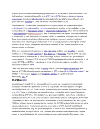 enzymes are presumed to have monooxygenase activity, as is the case for most mammalian CYPs
that have been investigated (except for, e.g., CYP19 and CYP5). However, gene and genome
sequencing is far outpacing biochemical characterization of enzymatic function, although many
genes with close homology to CYPs with known function have been found.
The classes of CYPs most often investigated in non-human animals are those either involved
in development (e.g., retinoic acid or hormone metabolism) or involved in the metabolism of toxic
compounds (such as heterocyclic amines or polyaromatic hydrocarbons). Often there are differences
in gene regulation or enzyme function of CYPs in related animals that explain observed differences
in susceptibility to toxic compounds (ex. canines inability to metabolize xanthines such as caffeine).
Some drugs undergo metabolism in both species via different enzymes, resulting in different
metabolites, while other drugs are metabolized in one species but excreted unchanged in another
species. For this reason, one species reaction to a substance is not a reliable indication of the
substances effects in humans.
CYPs have been extensively examined in mice, rats, dogs, and less so in zebrafish, in order to
facilitate use of these model organisms in drug discovery andtoxicology. Recently CYPs have also
been discovered in avian species, in particular turkeys, that may turn out to be a great model for
cancer research in humans.[27]
CYP1A5 and CYP3A37 in turkeys were found to be very similar to the
human CYP1A2 and CYP3A4 respectively, in terms of their kinetic properties as well as in the
metabolism of aflatoxin B1.[28]
CYPs have also been heavily studied in insects, often to understand pesticide resistance. For
example, CYP6G1 is linked to insecticide resistance in DDT-resistantDrosophila melanogaster[29]
and
CYP6Z1 in the mosquito malaria vector Anopheles gambiae is capable of directly
metabolizing DDT.[30]
Microbial[edit]
Microbial cytochromes P450 are often soluble enzymes and are involved in diverse metabolic
processes. In bacteria the distribution of P450s is very variable with many bacteria having no
identified P450s (e.g. E.coli). Some bacteria, predominantly actinomycetes, have numerous P450s
(e.g.,[31][32]
). Those so far identified are generally involved in either biotransformation of xenobiotic
compounds (e.g. CYP105A1 from Streptomyces griseolus metabolizes sulfonylurea herbicides to
less toxic derivatives,[33]
) or are part of specialised metabolite biosynthetic pathways (e.g. CYP170B1
catalyses production of the sesquiterpenoid albaflavenone in Streptomyces albus,[34]
). Although no
P450 has yet been shown to be essential in a microbe, the CYP105 family is highly conserved with a
representative in every streptomycete genome sequenced so far ([35]
). Due to the solubility of
bacterial P450 enzymes, they are generally regarded as easier to work with than the predominantly
membrane bound eukaryotic P450s. This, combined with the remarkable chemistry they catalyse,
has led to many studies using the heterologously expressed proteins in vitro. Few studies have
 