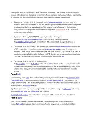 investigated what P450s do in vivo, what the natural substrate(s) are and howP450s contribute to
survival of the bacteria in the natural environment.Three examples that have contributed significantly
to structural and mechanistic studies are listed here, but many different families exist.
 Cytochrome P450cam (CYP101) originally from Pseudomonas putida has been used as a
model for many cytochromes P450 and was the first cytochrome P450 three-dimensional protein
structure solved by X-ray crystallography. This enzyme is part of a camphor-hydroxylating
catalytic cycle consisting of two electron transfer steps from putidaredoxin, a 2Fe-2S cluster-
containing protein cofactor.
 Cytochrome P450 eryF (CYP107A1) originally from the actinomycete
bacterium Saccharopolyspora erythraea is responsible for the biosynthesis of
the antibioticerythromycin by C6-hydroxylation of the macrolide 6-deoxyerythronolide B.
 Cytochrome P450 BM3 (CYP102A1) from the soil bacterium Bacillus megaterium catalyzes the
NADPH-dependent hydroxylation of several long-chain fatty acidsat the ω–1 through ω–3
positions. Unlike almost every other known CYP (except CYP505A1, cytochrome P450 foxy), it
constitutes a natural fusion protein between the CYP domain and an electron donating cofactor.
Thus, BM3 is potentially very useful in biotechnological applications.[36][37]
 Cytochrome P450 119 (CYP119) isolated from
the thermophillic archea Sulfolobus acidocaldarius [38]
has been used in a variety of mechanistic
studies.[12]
Because thermophillic enzymes evolved to function at high temperatures, they tend to
function more slowly at room temperature (if at all) and are therefore excellent mechanistic
models.
Fungi[edit]
The commonly used azole class antifungal drugs work by inhibition of the fungal cytochrome P450
14α-demethylase. This interrupts the conversion of lanosterol toergosterol, a component of the
fungal cell membrane. (This is useful only because humans' P450 have a different sensitivity; this is
how this class of antifungalswork.)[39]
Significant research is ongoing into fungal P450s, as a number of fungi are pathogenic to humans
(such as Candida yeast and Aspergillus) and to plants.
Cunninghamella elegans is a candidate for use as a model for mammalian drug metabolism.
Plants[edit]
Plant cytochromes P450 are involved in a wide range of biosynthetic reactions, leading to
various fatty acid conjugates, plant hormones, defensive compounds, or medically important
 