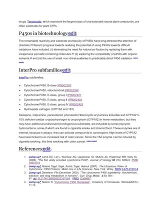 drugs. Terpenoids, which represent the largest class of characterized natural plant compounds, are
often substrates for plant CYPs.
P450s in biotechnology[edit]
The remarkable reactivity and substrate promiscuity of P450s have long attracted the attention of
chemists.[40]
Recent progress towards realizing the potential of using P450s towards difficult
oxidations have included: (i) eliminating the need for natural co-factors by replacing them with
inexpensive peroxide containing molecules,[41]
(ii) exploring the compatibility of p450s with organic
solvents,[42]
and (iii) the use of small, non-chiral auxiliaries to predictably direct P450 oxidation.[citation
needed]
InterPro subfamilies[edit]
InterPro subfamilies:
 Cytochrome P450, B-class IPR002397
 Cytochrome P450, mitochondrial IPR002399
 Cytochrome P450, E-class, group I IPR002401
 Cytochrome P450, E-class, group II IPR002402
 Cytochrome P450, E-class, group IV IPR002403
 Hydroxylate estrogen (CYP1A2 and 1B1)
Clozapine, imipramine, paracetamol, phenacetin Heterocyclic aryl amines Inducible and CYP1A2 5-
10% deficient oxidize uroporphyrinogen to uroporphyrin (CYP1A2) in heme metabolism, but they
may have additional undiscovered endogenous substrates. are inducible by some polycyclic
hydrocarbons, some of which are found in cigarette smoke and charred food. These enzymes are of
interest, because in assays, they can activate compounds to carcinogens. High levels of CYP1A2
have been linked to an increased risk of colon cancer. Since the 1A2 enzyme can be induced by
cigarette smoking, this links smoking with colon cancer.[citation needed]
References[edit]
1. Jump up^ Lamb DC, Lei L, Warrilow AG, Lepesheva GI, Mullins JG, Waterman MR, Kelly SL
(2009). "The first virally encoded cytochrome P450". Journal of Virology 83 (16): 8266-9. PMID
19515774
2. Jump up^ Roland Sigel; Sigel, Astrid; Sigel, Helmut (2007). The Ubiquitous Roles of
Cytochrome P450 Proteins: Metal Ions in Life Sciences. New York: Wiley. ISBN 0-470-01672-8.
3. Jump up^ Danielson PB (December 2002). "The cytochrome P450 superfamily: biochemistry,
evolution and drug metabolism in humans". Curr. Drug Metab. 3 (6): 561–
97. doi:10.2174/1389200023337054. PMID 12369887.
4. Jump up^ Nelson D. "Cytochrome P450 Homepage". University of Tennessee. Retrieved2014-
11-13.
 