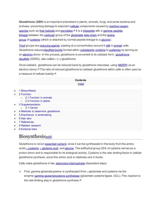 Glutathione (GSH) is an important antioxidant in plants, animals, fungi, and some bacteria and
archaea, preventing damage to important cellular components caused by reactive oxygen
species such as free radicals and peroxides.[2]
It is a tripeptide with a gamma peptide
linkage between the carboxyl group of the glutamate side-chain and the amine
group of cysteine (which is attached by normal peptide linkage to a glycine).
Thiol groups are reducing agents, existing at a concentration around 5 mM in animal cells.
Glutathione reducesdisulfide bonds formed within cytoplasmic proteins to cysteines by serving as
an electron donor. In the process, glutathione is converted to its oxidized form, glutathione
disulfide (GSSG), also called L-(–)-glutathione.
Once oxidized, glutathione can be reduced back by glutathione reductase, using NADPH as an
electron donor.[3]
The ratio of reduced glutathione to oxidized glutathione within cells is often used as
a measure of cellular toxicity.[4]
Contents
[hide]
 1 Biosynthesis
 2 Function
o 2.1 Function in animals
o 2.2 Function in plants
 3 Supplementation
o 3.1 Cancer
 4 Methods to determine glutathione
 5 Importance in winemaking
 6 See also
 7 References
 8 Related research
 9 External links
Biosynthesis[edit]
Glutathione is not an essential nutrient, since it can be synthesized in the body from the amino
acids L-cysteine, L-glutamic acid, and glycine. The sulfhydryl group (SH) of cysteine serves as a
proton donor and is responsible for its biological activity. Cysteine is the rate-limiting factor in cellular
glutathione synthesis, since this amino acid is relatively rare in foods.
Cells make glutathione in two adenosine triphosphate-dependent steps:
 First, gamma-glutamylcysteine is synthesized from L-glutamate and cysteine via the
enzyme gamma-glutamylcysteine synthetase (glutamate cysteine ligase, GCL). This reaction is
the rate-limiting step in glutathione synthesis.[5]
 