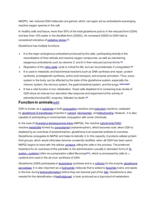 NADPH, two reduced GSH molecules are gained, which can again act as antioxidants scavenging
reactive oxygen species in the cell.
In healthy cells and tissue, more than 90% of the total glutathione pool is in the reduced form (GSH)
and less than 10% exists in the disulfide form (GSSG). An increased GSSG-to-GSH ratio is
considered indicative of oxidative stress.[17]
Glutathione has multiple functions:
 It is the major endogenous antioxidant produced by the cells, participating directly in the
neutralization of free radicals and reactive oxygen compounds, as well as maintaining
exogenous antioxidants such as vitamins C and E in their reduced (active) forms.[18]
 Regulation of the nitric oxide cycle is critical for life, but can be problematic if unregulated.[19]
 It is used in metabolic and biochemical reactions such as DNA synthesis and repair, protein
synthesis, prostaglandin synthesis, amino acid transport, and enzyme activation. Thus, every
system in the body can be affected by the state of the glutathione system, especially the
immune system, the nervous system, the gastrointestinal system, and the lungs.[citation needed]
 It has a vital function in iron metabolism. Yeast cells depleted of or containing toxic levels of
GSH show an intense iron starvation-like response and impairment of the activity of
extramitochondrial ISC enzymes, followed by death.[20]
Function in animals[edit]
GSH is known as a substrate in both conjugation reactions and reduction reactions, catalyzed
by glutathione S-transferase enzymes in cytosol, microsomes, andmitochondria. However, it is also
capable of participating in nonenzymatic conjugation with some chemicals.
In the case of N-acetyl-p-benzoquinone imine (NAPQI), the reactive cytochrome P450-
reactive metabolite formed by paracetamol (acetaminophen), which becomes toxic when GSH is
depleted by an overdose of acetaminophen, glutathione is an essential antidote to overdose.
Glutathione conjugates to NAPQI and helps to detoxify it. In this capacity, it protects cellular protein
thiol groups, which would otherwise become covalently modified; when all GSH has been spent,
NAPQI begins to react with the cellular proteins, killing the cells in the process. The preferred
treatment for an overdose of this painkiller is the administration (usually in atomized form) of N-
acetyl-L-cysteine (often as a preparation called Mucomyst[21]
), which is processed by cells to L-
cysteine and used in the de novo synthesis of GSH.
Glutathione (GSH) participates in leukotriene synthesis and is a cofactor for the enzyme glutathione
peroxidase. It is also important as a hydrophilic molecule that is added to lipophilic toxins and waste
in the liver during biotransformation before they can become part of the bile. Glutathione is also
needed for the detoxification ofmethylglyoxal, a toxin produced as a byproduct of metabolism.
 