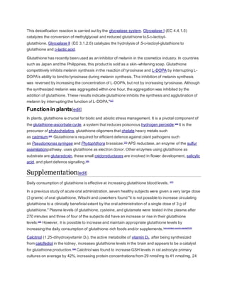 This detoxification reaction is carried out by the glyoxalase system. Glyoxalase I (EC 4.4.1.5)
catalyzes the conversion of methylglyoxal and reduced glutathione toS-D-lactoyl-
glutathione. Glyoxalase II (EC 3.1.2.6) catalyzes the hydrolysis of S-D-lactoyl-glutathione to
glutathione and D-lactic acid.
Glutathione has recently been used as an inhibitor of melanin in the cosmetics industry. In countries
such as Japan and the Philippines, this product is sold as a skin-whitening soap. Glutathione
competitively inhibits melanin synthesis in the reaction of tyrosinase and L-DOPA by interrupting L-
DOPA's ability to bind to tyrosinase during melanin synthesis. The inhibition of melanin synthesis
was reversed by increasing the concentration of L-DOPA, but not by increasing tyrosinase. Although
the synthesized melanin was aggregated within one hour, the aggregation was inhibited by the
addition of glutathione. These results indicate glutathione inhibits the synthesis and agglutination of
melanin by interrupting the function of L-DOPA."[22]
Function in plants[edit]
In plants, glutathione is crucial for biotic and abiotic stress management. It is a pivotal component of
the glutathione-ascorbate cycle, a system that reduces poisonous hydrogen peroxide.[23]
It is the
precursor of phytochelatins, glutathione oligomers that chelate heavy metals such
as cadmium.[24]
Glutathione is required for efficient defence against plant pathogens such
as Pseudomonas syringae and Phytophthora brassicae.[25]
APS reductase, an enzyme of the sulfur
assimilationpathway, uses glutathione as electron donor. Other enzymes using glutathione as
substrate are glutaredoxin, these small oxidoreductases are involved in flower development, salicylic
acid, and plant defence signalling.[26]
Supplementation[edit]
Daily consumption of glutathione is effective at increasing glutathione blood levels. [27]
In a previous study of acute oral administration, seven healthy subjects were given a very large dose
(3 grams) of oral glutathione, Witschi and coworkers found "it is not possible to increase circulating
glutathione to a clinically beneficial extent by the oral administration of a single dose of 3 g of
glutathione." Plasma levels of glutathione, cysteine, and glutamate were tested in the plasma after
270 minutes and three of four of the subjects did have an increase or rise in their glutathione
levels.[28]
However, it is possible to increase and maintain appropriate glutathione levels by
increasing the daily consumption of glutathione-rich foods and/or supplements.[non-primary source needed][29]
Calcitriol (1,25-dihydroxyvitamin D3), the active metabolite of vitamin D3, after being synthesized
from calcifediol in the kidney, increases glutathione levels in the brain and appears to be a catalyst
for glutathione production.[30]
Calcitriol was found to increase GSH levels in rat astrocyte primary
cultures on average by 42%, increasing protein concentrations from 29 nmol/mg to 41 nmol/mg, 24
 