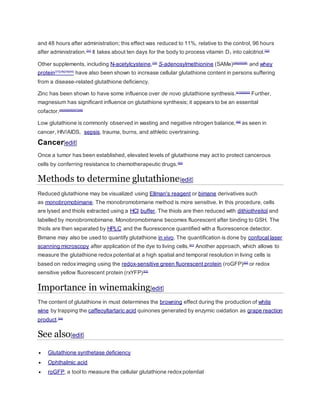 and 48 hours after administration; this effect was reduced to 11%, relative to the control, 96 hours
after administration.[31]
It takes about ten days for the body to process vitamin D3 into calcitriol.[32]
Other supplements, including N-acetylcysteine,[33]
S-adenosylmethionine (SAMe)[34][35][36]
and whey
protein[37][38][39][40]
have also been shown to increase cellular glutathione content in persons suffering
from a disease-related glutathione deficiency.
Zinc has been shown to have some influence over de novo glutathione synthesis.[41][42][43]
Further,
magnesium has significant influence on glutathione synthesis; it appears to be an essential
cofactor.[44][45][46][47][48]
Low glutathione is commonly observed in wasting and negative nitrogen balance,[49]
as seen in
cancer, HIV/AIDS, sepsis, trauma, burns, and athletic overtraining.
Cancer[edit]
Once a tumor has been established, elevated levels of glutathione may act to protect cancerous
cells by conferring resistance to chemotherapeutic drugs.[50]
Methods to determine glutathione[edit]
Reduced glutathione may be visualized using Ellman's reagent or bimane derivatives such
as monobromobimane. The monobromobimane method is more sensitive. In this procedure, cells
are lysed and thiols extracted using a HCl buffer. The thiols are then reduced with dithiothreitol and
labelled by monobromobimane. Monobromobimane becomes fluorescent after binding to GSH. The
thiols are then separated by HPLC and the fluorescence quantified with a fluorescence detector.
Bimane may also be used to quantify glutathione in vivo. The quantification is done by confocal laser
scanning microscopy after application of the dye to living cells.[51]
Another approach, which allows to
measure the glutathione redoxpotential at a high spatial and temporal resolution in living cells is
based on redoximaging using the redox-sensitive green fluorescent protein (roGFP)[52]
or redox
sensitive yellow fluorescent protein (rxYFP)[53]
Importance in winemaking[edit]
The content of glutathione in must determines the browning effect during the production of white
wine by trapping the caffeoyltartaric acid quinones generated by enzymic oxidation as grape reaction
product.[54]
See also[edit]
 Glutathione synthetase deficiency
 Ophthalmic acid
 roGFP, a tool to measure the cellular glutathione redoxpotential
 