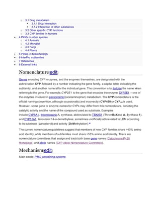 o 3.1 Drug metabolism
 3.1.1 Drug interaction
 3.1.2 Interaction of other substances
o 3.2 Other specific CYP functions
o 3.3 CYP families in humans
 4 P450s in other species
o 4.1 Animals
o 4.2 Microbial
o 4.3 Fungi
o 4.4 Plants
 5 P450s in biotechnology
 6 InterPro subfamilies
 7 References
 8 External links
Nomenclature[edit]
Genes encoding CYP enzymes, and the enzymes themselves, are designated with the
abbreviation CYP, followed by a number indicating the gene family, a capital letter indicating the
subfamily, and another numeral for the individual gene. The convention is to italicise the name when
referring to the gene. For example,CYP2E1 is the gene that encodes the enzyme CYP2E1 – one of
the enzymes involved in paracetamol (acetaminophen) metabolism. The CYP nomenclature is the
official naming convention, although occasionally (and incorrectly) CYP450 or CYP450 is used.
However, some gene or enzyme names for CYPs may differ from this nomenclature, denoting the
catalytic activity and the name of the compound used as substrate. Examples
include CYP5A1, thromboxane A2 synthase, abbreviated to TBXAS1 (ThromBoXane A2 Synthase 1),
and CYP51A1, lanosterol 14-α-demethylase, sometimes unofficially abbreviated to LDM according
to its substrate (Lanosterol) and activity (DeMethylation).[6]
The current nomenclature guidelines suggest that members of new CYP families share >40% amino
acid identity, while members of subfamilies must share >55% amino acid identity. There are
nomenclature committees that assign and track both base gene names (Cytochrome P450
Homepage) and allele names (CYP Allele Nomenclature Committee).
Mechanism[edit]
Main article: P450-containing systems
 