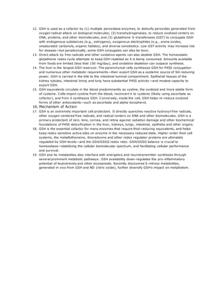 12. GSH is used as a cofactor by (1) multiple peroxidase enzymes, to detoxify peroxides generated from
oxygen radical attack on biological molecules; (2) transhydrogenases, to reduce oxidized centers on
DNA, proteins, and other biomolecules; and (3) glutathione S-transferases (GST) to conjugate GSH
with endogenous substances (e.g., estrogens), exogenous electrophiles (e.g., arene oxides,
unsaturated carbonyls, organic halides), and diverse xenobiotics. Low GST activity may increase risk
for disease—but paradoxically, some GSH conjugates can also be toxic.
13. Direct attack by free radicals and other oxidative agents can also deplete GSH. The homeostatic
glutathione redox cycle attempts to keep GSH repleted as it is being consumed. Amounts available
from foods are limited (less that 150 mg/day), and oxidative depletion can outpace synthesis.
14. The liver is the largest GSH reservoir. The parenchymal cells synthesize GSH for P450 conjugation
and numerous other metabolic requirements—then export GSH as a systemic source of SH-reducing
power. GSH is carried in the bile to the intestinal luminal compartment. Epithelial tissues of the
kidney tubules, intestinal lining and lung have substantial P450 activity—and modest capacity to
export GSH.
15. GSH equivalents circulate in the blood predominantly as cystine, the oxidized and more stable form
of cysteine. Cells import cystine from the blood, reconvert it to cysteine (likely using ascorbate as
cofactor), and from it synthesize GSH. Conversely, inside the cell, GSH helps re -reduce oxidized
forms of other antioxidants—such as ascorbate and alpha-tocopherol.
16. Mechanism of Action
17. GSH is an extremely important cell protectant. It directly quenches reactive hydroxyl free radicals,
other oxygen-centered free radicals, and radical centers on DNA and other biomolecules. GSH is a
primary protectant of skin, lens, cornea, and retina against radiation damage and other biochemical
foundations of P450 detoxification in the liver, kidneys, lungs, intestinal, epithelia and other organs.
18. GSH is the essential cofactor for many enzymes that require thiol-reducing equivalents, and helps
keep redox-sensitive active sites on enzyme in the necessary reduced state. Higher-order thiol cell
systems, the metallothioneins, thioredoxins and other redox regulator proteins are ultimately
regulated by GSH levels—and the GSH/GSSG redox ratio. GSH/GSSG balance is crucial to
homeostasis—stabilizing the cellular biomolecular spectrum, and facilitating cellular performance
and survival.
19. GSH and its metabolites also interface with energetics and neurotransmitter syntheses through
several prominent metabolic pathways. GSH availability down-regulates the pro-inflammatory
potential of leukotrienes and other eicosanoids. Recently discovered S -nitroso metabolites,
generated in vivo from GSH and NO (nitric oxide), further diversify GSH's impact on metabolism.
 