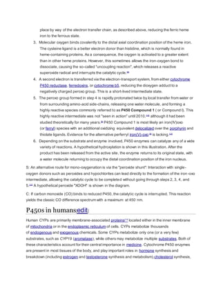 place by way of the electron transfer chain, as described above, reducing the ferric heme
iron to the ferrous state.
3. Molecular oxygen binds covalently to the distal axial coordination position of the heme iron.
The cysteine ligand is a better electron donor than histidine, which is normally found in
heme-containing proteins. As a consequence, the oxygen is activated to a greater extent
than in other heme proteins. However, this sometimes allows the iron-oxygen bond to
dissociate, causing the so-called "uncoupling reaction", which releases a reactive
superoxide radical and interrupts the catalytic cycle.[8]
4. A second electron is transferred via the electron-transport system, from either cytochrome
P450 reductase, ferredoxins, or cytochrome b5, reducing the dioxygen adduct to a
negatively charged peroxo group. This is a short-lived intermediate state.
5. The peroxo group formed in step 4 is rapidly protonated twice by local transfer from water or
from surrounding amino-acid side-chains, releasing one water molecule, and forming a
highly reactive species commonly referred to as P450 Compound 1 ( or Compound I). This
highly reactive intermediate was not "seen in action" until 2010,[12]
although it had been
studied theoretically for many years.[8]
P450 Compound 1 is most likely an iron(IV)oxo
(or ferryl) species with an additional oxidizing equivalent delocalized over the porphyrin and
thiolate ligands. Evidence for the alternative perferryl iron(V)-oxo [8]
is lacking.[12]
6. Depending on the substrate and enzyme involved, P450 enzymes can catalyze any of a wide
variety of reactions. A hypothetical hydroxylation is shown in this illustration. After the
product has been released from the active site, the enzyme returns to its original state, with
a water molecule returning to occupy the distal coordination position of the iron nucleus.
S: An alternative route for mono-oxygenation is via the "peroxide shunt": Interaction with single-
oxygen donors such as peroxides and hypochlorites can lead directly to the formation of the iron-oxo
intermediate, allowing the catalytic cycle to be completed without going through steps 2, 3, 4, and
5.[10]
A hypothetical peroxide "XOOH" is shown in the diagram.
C: If carbon monoxide (CO) binds to reduced P450, the catalytic cycle is interrupted. This reaction
yields the classic CO difference spectrum with a maximum at 450 nm.
P450s in humans[edit]
Human CYPs are primarily membrane-associated proteins[13]
located either in the inner membrane
of mitochondria or in the endoplasmic reticulum of cells. CYPs metabolize thousands
of endogenous and exogenous chemicals. Some CYPs metabolize only one (or a very few)
substrates, such as CYP19 (aromatase), while others may metabolize multiple substrates. Both of
these characteristics account for their central importance in medicine. Cytochrome P450 enzymes
are present in most tissues of the body, and play important roles in hormone synthesis and
breakdown (including estrogen and testosterone synthesis and metabolism),cholesterol synthesis,
 