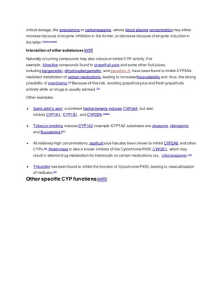 critical dosage, like amiodarone or carbamazepine, whose blood plasma concentration may either
increase because of enzyme inhibition in the former, or decrease because of enzyme induction in
the latter.[citation needed]
Interaction of other substances[edit]
Naturally occurring compounds may also induce or inhibit CYP activity. For
example, bioactive compounds found in grapefruit juice and some other fruit juices,
including bergamottin, dihydroxybergamottin, and paradicin-A, have been found to inhibit CYP3A4-
mediated metabolism of certain medications, leading to increasedbioavailability and, thus, the strong
possibility of overdosing.[17]
Because of this risk, avoiding grapefruit juice and fresh grapefruits
entirely while on drugs is usually advised.[18]
Other examples:
 Saint-John's wort, a common herbal remedy induces CYP3A4, but also
inhibits CYP1A1, CYP1B1, and CYP2D6.[19][20]
 Tobacco smoking induces CYP1A2 (example CYP1A2 substrates are clozapine, olanzapine,
and fluvoxamine)[21]
 At relatively high concentrations, starfruit juice has also been shown to inhibit CYP2A6 and other
CYPs.[22]
Watercress is also a known inhibitor of the Cytochrome P450 CYP2E1, which may
result in altered drug metabolism for individuals on certain medications (ex., chlorzoxazone).[23]
 Tributyltin has been found to inhibit the function of Cytochrome P450, leading to masculinization
of mollusks.[24]
Other specific CYP functions[edit]
 