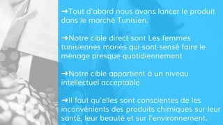 ➜Tout d’abord nous avons lancer le produit
dans le marché Tunisien.
➜Notre cible direct sont Les femmes
tunisiennes mariés qui sont sensé faire le
ménage presque quotidiennement
➜Notre cible appartient à un niveau
intellectuel acceptable
➜Il faut qu’elles sont conscientes de les
inconvénients des produits chimiques sur leur
santé, leur beauté et sur l’environnement.
 
