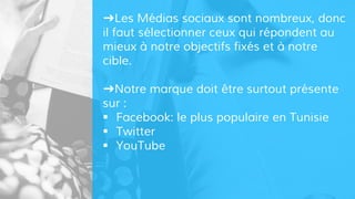 ➜Les Médias sociaux sont nombreux, donc
il faut sélectionner ceux qui répondent au
mieux à notre objectifs fixés et à notre
cible.
➜Notre marque doit être surtout présente
sur :
 Facebook: le plus populaire en Tunisie
 Twitter
 YouTube
 