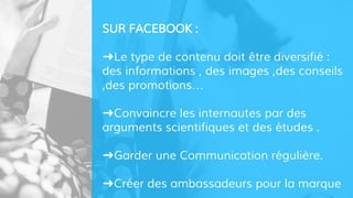 SUR FACEBOOK :
➜Le type de contenu doit être diversifié :
des informations , des images ,des conseils
,des promotions…
➜Convaincre les internautes par des
arguments scientifiques et des études .
➜Garder une Communication régulière.
➜Créer des ambassadeurs pour la marque
 
