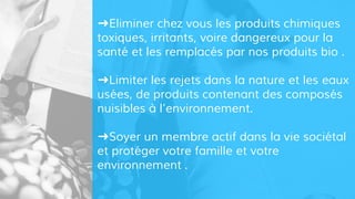 ➜Eliminer chez vous les produits chimiques
toxiques, irritants, voire dangereux pour la
santé et les remplacés par nos produits bio .
➜Limiter les rejets dans la nature et les eaux
usées, de produits contenant des composés
nuisibles à l’environnement.
➜Soyer un membre actif dans la vie sociétal
et protéger votre famille et votre
environnement .
 