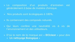  La composition d’un produits d'entretien est
généralement à base de matière chimique.
 Nos produits sont écologiques à 100%.
 Ils contiennent des composés naturels
 Qui leurs confère une neutralité vis à vis de
l'environnement et des utilisateurs.
 D’où le nom de la marque est « BIOclean » pour dire
« Un nettoyage Biologique »
 
