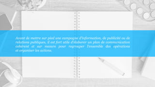 Avant de mettre sur pied une campagne d'information, de publicité ou de
relations publiques, il est fort utile d'élaborer un plan de communication
cohérent et sur mesure pour regrouper l’ensemble des opérations
et organiser les actions.
 