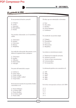 31
1. Es una proteína de función contractil:
a) Colageno
b) Actina
c) Queratina
d) Hemoglobina
e) Enzima
2. Son proteínas relacionadas con el metabolismo
celular:
a) Anticuerpos
b) Enzimas
c) Citocromos
d) Miosina
e) Mioglobina
3. Son moléculas relacionadas directamente con la
defensa de organismo frente a patógenos:
a) Anticuerpos
b) Insulina
c) Albumina
d) Hemocianina
e) Glucagón
4. Son partes del aminoácido, excepto:
a) Carbono α
b) Grupo amino
c) Grupo carboxilo
d) Grupo variable o radical
e) Grupo fosfato
5. En la estructura terciaria de una proteína el enlace
característico es el:
a) Puente hidrógeno
b) Covalente doble
c) Puente disulfuro
d) Covalente simple
e) Puente salino
6. El enlace que une aminoácidos se denomina:
a) Ester
b) Glucosidico
c) Peptidico
d) Puente hidrógeno
e) Fosfodiester
7. Es considerado una proteína simple:
a) Colageno
b) Homoglobina
c) Citocromo
d) Hemocianina
e) Mioglobina
8. Las enzimas se caracterizan por, excepto:
a) Disminuyen la energía de activación.
b) Aceleran la reacción.
c) Actúan en bajas concentraciones.
d) Se desnaturalizan.
e)
9. La información genética esta contenida en el:
a) ATP
b) ARNm
c) ADN
d) ARNr
e) ARNt
10. Es la base nitrogenada exclusiva del ARN:
a) A
b) G
c) C
d) T
e) U
PDF Compressor Pro
 