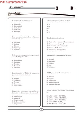 32
1. El monómero de las proteínas es el:
a) Polipeptido
b) Monosacarido
c) Aminoácido
d) Triglicerido
e) Fosfolipido
2. En el hueso, cartílago, tendones y ligamentos
encuentro al(a la):
a) Queratina
b) Miosina
c) Histona
d) Anticuerpo
e) Colageno
3. Es la proteína encargada de transportar gases
como O2
y CO2
a las células:
a) Hemoglobina
b) Citocromo
c) Ferritina
d) Proteina Z
e) Albumina
4. La conformación a – Hélice de una proteína
pertenece al nivel de estructura:
a) Primaria
b) Secundaria
c) Terciaria
d) Cuaternaria
e) Aminoacídica
5. La parte del aminoácido que cambia para
determinar los 20 aminoácidos diferentes es el:
a) Grupo radical
b) Hidrógeno
c) Grupo carboxilo
d) Carbono asimétrico
e) Grupo amino
6. Es la base nitrogenada exclusiva del ADN:
a) A
b) G
c) C
d) T
e) U
7. El nucleotido esta formado por:
a) Grupo fosfato + pentosa + base nitrogenada
b) Pentosa + base nitrogenada
c) Grupo fosfato + base nitrogenada
d) Glicerol + Ácido graso
e) Polipeptido + grupo prostético
8. Dos nucleotidos se unen por medio del enlace:
a) Peptidico
b) Glucosidico
c) Fosfoester
d) Ester
e) Fosfodiester
9. El ARNt
es el encargado de transportar:
a) Proteínas
b) Codones
c) Aminoácidos
d) Bases nitrogenadas
e) El mensaje genético
10. El flujo correcto para formar una proteína
es:
a) ADN  ARN  PROTEÍNA
b) ADN  GEN  PROTEÍNA
c) ARN  ADN  PROTEÍNA
d) ARNm
 ARNt
 ARNr
e) PROTEÍNA  ARN  ADN
PDF Compressor Pro
 