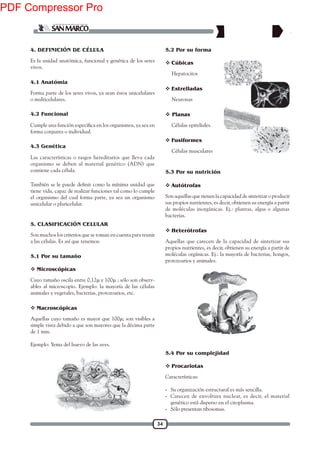 34
4. DEFINICIÓN DE CÉLULA
Es la unidad anatómica, funcional y genética de los seres
vivos.
Forma parte de los seres vivos, ya sean éstos unicelulares
o multicelulares.
forma conjunta o individual.
Las características o rasgos hereditarios que lleva cada
organismo se deben al material genético (ADN) que
contiene cada célula.
tiene vida, capaz de realizar funciones tal como lo cumple
el organismo del cual forma parte, ya sea un organismo
unicelular o pluricelular.
4.1 Anatómia
4.2 Funcional
4.3 Genética
5.2 Por su forma
Son muchos los criterios que se toman en cuenta para reunir
a las células. Es así que tenemos:
Cuyo tamaño oscila entre 0,12µ y 100µ ; sólo son observ-
ables al microscopio. Ejemplo: la mayoría de las células
animales y vegetales, bacterias, protozoarios, etc.
 Microscópicas
 Macroscópicas
Aquellas cuyo tamaño es mayor que 100µ; son visibles a
simple vista debido a que son mayores que la décima parte
de 1 mm.
Ejemplo: Yema del huevo de las aves.
Hepatocitos
 Cúbicas
Neuronas
 Estrelladas
Células epiteliales.
 Planas
Células musculares
 Fusiformes
Son aquellas que tienen la capacidad de sintetizar o producir
sus propios nutrientes, es decir, obtienen su energía a partir
de moléculas inorgánicas. Ej.: plantas, algas o algunas
bacterias.
Aquellas que carecen de la capacidad de sintetizar sus
propios nutrientes, es decir, obtienen su energía a partir de
moléculas orgánicas. Ej.: la mayoría de bacterias, hongos,
protozoarios y animales.
5.3 Por su nutrición
 Autótrofas
 Heterótrofas
5. CLASIFICACIÓN CELULAR
5.1 Por su tamaño
Características:
- Su organización estructural es más sencilla.
- Carecen de envoltura nuclear, es decir, el material
genético está disperso en el citoplasma.
- Sólo presentan ribosomas.
 Procariotas
5.4 Por su complejidad
PDF Compressor Pro
 
