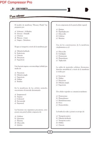 40
1. El modelo de membrana "Mosaico Fluido" fue
propuesto por:
a) Schwann – Schleiden
b) Davson – Danielli
c) Overton
d) Watson – Crick
e) Singen – Nicholson
2. El agua se transporta a través de la membrana por:
a) Difusión facilitada
b) Endocitosis
c) Osmosis
d) Pinocitosis
e) Fagocitosis
3. Una bacteria ingresa a un macrófago (célula) por
medio de:
a) Pinocitosis
b) Difusión simple
c) Fagocitosis
d) Diálisis
e) Bombas
4. En la membrana de las células animales
encontramos al esteroide denominado:
a) Estigmasterol
b) Terpeno
c) Colesterol
d) Eicosanoide
e) Ergosterol
5. Las bacterias son organismos procariotas, estos
poseen una pared celular compuesta de:
a) Celulosa
b) Queratina
c) Mureina
d) Glucocalix
e) Quitina
6. Es un componente de la pared celular vegetal:
a) Quitina
b) Peptidoglucano
c) Glucocalix
d) Celulosa
e) Mureina
7. Uno de los constituyentes de la membrana
citoplasmatica es el:
a) Glucocalix
b) Fosfolipido
c) Desmosoma
d) Plasmodesmo
e) Triglicerido
8. La salida de materiales celulares (hormonas,
desechos metabólicos) a través de la membrana
se realiza por:
a) Exocitosis
b) Diálisis
c) Pinocitosis
d) Difusión simple
e) Fagocitosis
9. Dos células vegetales se comunican mediante:
a) Desmosomas
b) Plasmodesmos
c) Hemidesmosomas
d) Poros
e) Desmotubulos
10. La bomba de sodio y potasio es un tipo de:
a) Transporte pasivo
b) Difusión facilitada
c) Transporte activo
d) Diálisis
e) Osmosis
PDF Compressor Pro
 