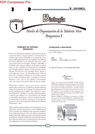 3
1 Niveles de Organización de la Materia Viva
Bioquímica I
Etimológicamente se sabe que la palabra Biología deriva de
dos vocablos griegos:
BIO : vida
LOGOS : tratado científico acerca de algo
la ciencia de la vida.
Existe una razón que tiene primacía sobre todas las demás:
conocernos mejor a nosotros mismos y conocer mejor el
mundo en que vivimos. El hombre es un animal. En ciertos
en otros la diferencia es tan profunda como para ocupar
una posición única en el mundo. Aunque es debatible si
el hombre posee algunos atributos no presentes en algún
grado en otros animales, está perfectamente establecido
que el hombre presenta algunos de ellos en grado mucho
más alto. Uno de estos es la curiosidad. Homo sapiens es
el «hombre que conoce». Es el hombre siempre ávido de
saber. Así, estudiamos biología por las mismas razones
por las cuales estudiamos física, matemáticas, historia,
literatura y arte: esto es, para adquirir conocimientos
sobre otros aspectos de nuestra vida y de nuestro mundo.
Deberíamos también anotar que ciertas carreras
sobre el conocimiento de la biología. Los laboratorios del
mundo demandan más hombres para realizar los nuevos
descubrimientos. También se necesita a menudo hombres
y mujeres que apliquen sus conocimientos de biología
a actividades tan prácticas como la medicina humana,
la odontología, la medicina veterinaria, la investigación
agrícola, la zootecnia, la ingeniería ambiental, las industrias
alimentarias y otras.
Todo ciudadano podrá participar más efectivamente, en una
democracia, si puede pronunciarse y votar inteligentemente
sobre cuestiones que impliquen tanto principios biológicos
como el bienestar humano. El uso de aditivos alimenticios,
drogas, insecticidas, radiación, técnicas de ingeniería genética
y medidas de control de la población, son justamente algunos
de los diversos medios por los cuales nuestras vidas pueden
ETIMOLOGÍA Y DEFINICIÓN¿POR QUÉ SE ESTUDIA
BIOLOGÍA?
Existe una rana venenosa llamada "Dardo dorado"
(Phyllobates terribilis) que únicamente puede encontrarse
por la piel una sustancia neurotóxica conocida como la
batrachotixina que es el veneno más activo que se conoce.
Únicamente con la cantidad de veneno que posee una
rana "Dardo dorado" alcanzaría para matar 20000 ratones
o 100 humanos adultos.
Algunos indígenas colombianos envenenan sus dardos
de cacería con veneno de Phyllobates terribilis (de allí su
nombre común), y una vez envenenados se mantienen
letales hasta por dos años.
PDF Compressor Pro
 