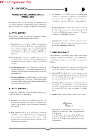 4
NIVELES DE ORGANIZACIÓN DE LA
MATERIA VIVA
Sin importar que se estudie a un individuo complejo aislado
o el mundo de los seres vivos considerado en su conjunto, es
El nivel más básico de organización incluye átomos,
moléculas, macromoléculas y supramoléculas.
 Los átomos constituyen las unidades más pequeñas
que forman la materia. Es de paso la unidad mínima
de un elemento químico que posee las propiedades
características de dicho elemento. Por ejemplo, un
átomo de hierro es la menor cantidad posible de este
elemento.
 Las moléculas resultan de la combinación química de
los átomos. De tal suerte, dos átomos de hidrógeno se
combinan con uno de oxígeno y forman una molécula
de agua.
 Las macromoléculas están formadas por la unión de
muchas moléculas. La glucosa es una molécula que
se asocia con otras para formar glucógeno que es una
macromolécula.
 Las supramoléculas están formadas por la reunión
de macromoléculas. Las paredes celulares (asociación
supramolecular) resultan de la unión de muchas cadenas
de celulosa (macromoléculas).
Comprende subniveles, como el celular, histológico,
orgánico, sistemático e individual.
a. La célula es la unidad estructural y funcional básica de
la vida, el componente más simple de la materia viva
que es capaz de realizar todas la actividades necesarias
para la vida.
b. Los tejidos resultan de la asociación de células
estructural y funcionalmente similares. Por ejemplo, la
mayor parte de animales tienen tejido muscular y tejido
nervioso y las plantas tienen epidermis (tejido que forma
una cubierta protectora).
Los organismos interactúan para formar niveles más
complejos de organización biológica, forman poblaciones,
comunidades, ecosistemas y por último determinan la
biósfera.
A. NIVEL QUÍMICO
B. NIVEL BIOLÓGICO
C. NIVEL ECOLÓGICO
a. Población. Son todos los miembros de una misma
b. Comunidad. Son las poblaciones de organismos que
habitan en un área dada e interactúan entre sí. Así pues,
una comunidad puede estar compuesta de cientos de
tipos diferentes de formas de vida.
c. Ecosistema. Una comunidad y su ambiente inanimado
constituyen lo que se denomina un ecosistema, el cual
puede ser tan pequeño como un estanque (o incluso
una charca) o tan vasto como las praderas o la tundra
ártica.
d. Biósfera. Es la zona del planeta donde existe la vida.
c. Los órganos. En la mayor parte de los organismos
complejos, los tejidos se organizan en estructuras
funcionales, llamadas órganos, como el corazón o
estómago en animales, o las raíces y hojas en plantas.
d. Sistemas o aparatos. Resultan de un grupo coordinado
de tejidos y órganos que van a realizar un grupo principal
de funciones biológicas,el aparato digestivo y el sistema
circulatorio son ejemplos al respecto.
e. Organismo. Los sistemas y aparatos funcionan juntos
de manera coordinada con gran precisión, y componen
el complejo organismo multicelular.
El cuerpo de un hombre joven sano de unos 65 kg
de peso está formado por unos 11 kg de proteína,
9 kg de grasa,
1 kg de hidratos de carbono, 4 kg de diferentes
minerales (principalmente depositados en los
huesos), 40 kg de agua y una cantidad muy pequeña
de vitaminas.
PDF Compressor Pro
 