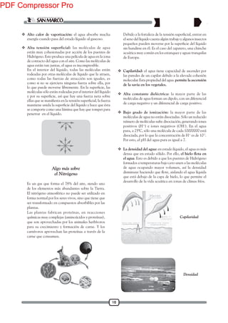 10
 Alto calor de vaporización: el agua absorbe mucha
energía cuando pasa del estado líquido al gaseoso.
 Alta tensión superficial: las moléculas de agua
están muy cohesionadas por acción de los puentes de
Hidrógeno. Esto produce una película de agua en la zona
de contacto del agua con el aire. Como las moléculas de
agua están tan juntas, el agua es incompresible.
En el interior del líquido, todas las moléculas están
rodeadas por otras moléculas de líquido que la atraen,
como todas las fuerzas de atracción son iguales, es
como si no se ejerciera ninguna fuerza sobre ella, por
moléculas sólo están rodeadas por el interior del líquido
se comporte como una lámina que hay que romper para
penetrar en el líquido.
Algo más sobre
el Nitrógeno
Es un gas que forma el 78% del aire, siendo uno
de los elementos más abundantes sobre la Tierra.
El nitrógeno atmosférico no puede ser utilizado en
forma normal por los seres vivos, sino que tiene que
ser transformado en compuestos absorbibles por las
plantas.
Las plantas fabrican proteínas, en reacciones
químicas muy complejas (aminoácidos y proteínas),
que son aprovechadas por los animales herbívoros
para su crecimiento y formación de carne. Y los
carnívoros aprovechan las proteínas a través de la
carne que consumen.
el seno del líquido cuesta algún trabajo y algunos insectos
sin hundirse en él. Es el caso del zapatero, una chinche
acuática muy común en los estanques y aguas tranquilas
de Europa.
 Capilaridad: el agua tiene capacidad de ascender por
las paredes de un capilar debido a la elevada cohesión
molecular. Esta propiedad del agua permite la ascensión
de la savia en los vegetales.
 Alta constante dieléctrica: la mayor parte de las
moléculas de agua forman un dipolo, con un diferencial
de carga negativo y un diferencial de carga positivo.
 Bajo grado de ionización: la mayor parte de las
moléculas de agua no están disociadas. Sólo un reducido
número de moléculas sufre disociación, generando iones
positivos (H+
) e iones negativos (OH-
). En el agua
pura, a 25ºC, sólo una molécula de cada 10000000 está
disociada, por lo que la concentración de H+
es de 10-7
.
Por esto, el pH del agua pura es igual a 7.
 La densidad del agua: en estado líquido, el agua es más
densa que en estado sólido. Por ello,
el agua. Esto es debido a que los puentes de Hidrógeno
formados a temperaturas bajo cero unen a las moléculas
de agua ocupando mayor volumen, así la densidad
que está debajo de la capa de hielo, lo que permite el
desarrollo de la vida acuática en zonas de climas fríos.
Capilaridad
Densidad
PDF Compressor Pro
 