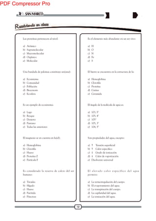 12
1. Las proteínas pertenecen al nivel:
a) Atómico
b) Supramolecular
c) Macromolecular
d) Orgánico
e) Molecular
2. Una bandada de palomas constituye un(una):
a) Ecosistema
b) Comunidad
c) Población
d) Biocenosis
e) Ecosfera
3. Es un ejemplo de ecosistema:
a) Lago
b) Bosque
c) Desierto
d) Pantano
e) Todas las anteriores
4. El magnesio se en cuentra en la(el):
a) Hemoglobina
b)
c) Hueso
d) Proteína Z
e) Partícula F
5. Es considerado la reserva de calcio del ser
humano:
a) Tiroides
b) Hígado
c) Hueso
d) Parótida
e) Páncreas
6. Es el elemento más abundante en un ser vivo:
a) H
b) O
c) N
d) Fe
e) S
7. El hierro se encuentra en la estructura de la:
a) Hemoglobina
b)
c) Proteína
d) Cutina
e) Ceramida
8. El ángulo de la molécula de agua es:
a) 103, 5°
b) 105, 4°
c) 105°
d) 105, 3°
e) 104, 5°
9. Son propiedades del agua, excepto:
a) 
b) 
c)  Grado de ionización
d)  Calor de vaporización
e) Disolvente universal
10. El elevado calor específico del agua
permite:
a) La termorregulación del cuerpo.
b) El evaporamiento del agua.
c) La transpiración del cuerpo.
d) La capilaridad del agua.
e) La ionización del agua.
PDF Compressor Pro
 