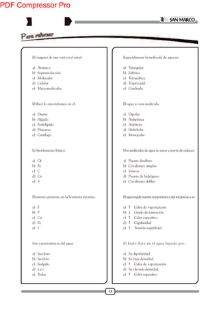 13
1. El oxigeno de aire está en el nivel:
a) Atómico
b) Supramolecular
c) Molecular
d) Celular
e) Macromolecular
2.
a) Diente
b) Hígado
c) Fosfolipido
d) Páncreas
e) Cartílago
3. Es bioelemento básico:
a) Cl
b) Fe
c) C
d) Ca
e) S
4. Elemento presente en la hormona tiroxina:
a) F
b) P
c) Cu
d) Fe
e) I
5. Son características del agua:
a) Incoloro
b) Inodoro
c) Insípido
d) a y c
e) Todas
6. Especialmente la molécula de agua es:
a) Triangular
b) Esférica
c) Tetraedrica
d) Trapezoidal
e) Cuadrada
7. El agua es una molécula:
a) Dipolar
b)
c) Anfótera
d) Hidrófoba
e) Monopolar
8. Dos moléculas de agua se unen a través de enlaces:
a) Puente disulfuro
b) Covalentes simples
c) Iónicos
d) Puente de hidrógeno
e) Covalentes dobles
9. Elaguaregulanuestratemperaturacorporalgraciasasu:
a)  Calor de vaporización
b)  Grado de ionización
c) 
d)  Capilaridad
e) 
10. El hielo flota en el agua liquido por:
a) Su dipolaridad
b) Su baja densidad
c)  Calor de vaporización
d) Su elevada densidad
e) 
PDF Compressor Pro
 