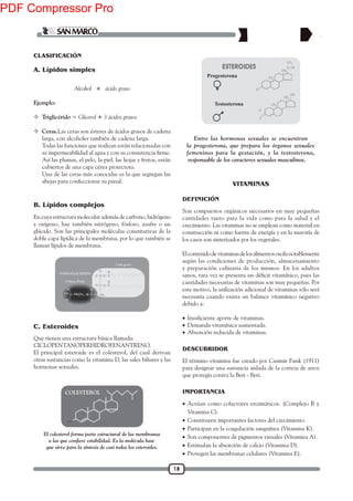 18
C. Esteroides
B. Lípidos complejos
Alcohol + ácido graso
Ejemplo:
 Triglicérido = Glicerol + 3 ácidos grasos
 Ceras.Las ceras son ésteres de ácidos grasos de cadena
larga, con alcoholes también de cadena larga.
Todas las funciones que realizan están relacionadas con
Así las plumas, el pelo, la piel, las hojas y frutos, están
cubiertos de una capa cérea protectora.
Una de las ceras más conocidas es la que segregan las
abejas para confeccionar su panal.
CLASIFICACIÓN
En cuya estructura molecular además de carbono, hidrógeno
y oxígeno, hay también nitrógeno, fósforo, azufre o un
glúcido. Son las principales moléculas constitutivas de la
doble capa lipídica de la membrana, por lo que también se
llaman lípidos de membrana.
Que tienen una estructura básica llamada:
CICLOPENTANOPERHIDROFENANTRENO.
El principal esteroide es el colesterol, del cual derivan
otras sustancias como la vitamina D, las sales biliares y las
hormonas sexuales.
Entre las hormonas sexuales se encuentran
la progesterona, que prepara los órganos sexuales
femeninos para la gestación, y la testosterona,
responsable de los caracteres sexuales masculinos.
Progesterona
Testosterona
A. Lípidos simples
Son compuestos orgánicos necesarios en muy pequeñas
cantidades tanto para la vida como para la salud y el
crecimiento. Las vitaminas no se emplean como material en
construcción ni como fuente de energía y en la mayoría de
los casos son sintetizados por los vegetales.
Elcontenidodevitaminasdelosalimentososcilanotablemente
según las condiciones de producción, almacenamiento
y preparación culinaria de los mismos. En los adultos
cantidades necesarias de vitaminas son muy pequeñas. Por
este motivo, la utilización adicional de vitaminas sólo será
necesaria cuando exista un balance vitamínico negativo
debido a:
•
• Demanda vitamínica aumentada.
• Absorción reducida de vitaminas.
VITAMINAS
DEFINICIÓN
DESCUBRIDOR
El término vitamina fue creado por Casimir Funk (1911)
para designar una sustancia aislada de la corteza de arroz
que protegía contra la Beri - Beri.
IMPORTANCIA
• Actúan como cofactores enzimáticos. (Complejo B y
Vitamina C).
• Constituyen importantes factores del crecimiento.
• Participan en la coagulación sanguínea (Vitamina K).
• Son componentes de pigmentos visuales (Vitamina A).
• Estimulan la absorción de calcio (Vitamina D).
• Protegen las membranas celulares (Vitamina E).
El colesterol forma parte estructural de las membranas
que sirve para la síntesis de casi todos los esteroides.
COLESTEROL
PDF Compressor Pro
 