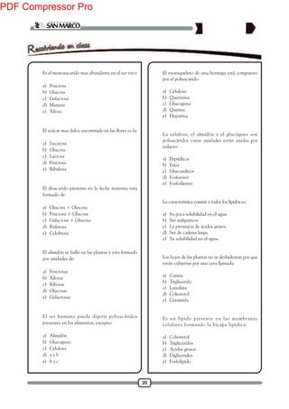 20
1. Es el monosacarido mas abundante en el ser vivo:
a) Fructosa
b) Glucosa
c) Galactosa
d) Manosa
e) Xilosa
2.
a) Sacarosa
b) Glucosa
c) Lactosa
d) Fructosa
e) Ribulosa
3. El disacarido presente en la leche materna esta
formado de:
a) Glucosa + Glucosa
b) Fructosa + Glucosa
c) Galactosa + Glucosa
d)
e) Celobiosa
4. El almidón se halla en las plantas y esta formado
por unidades de:
a) Fructosas
b) Xilosas
c) Ribosas
d) Glucosas
e) Galactosas
5. El ser humano puede digerir polisacáridos
presentes en los alimentos, excepto:
a) Almidón
b) Glucogeno
c) Celulosa
d) a y b
e) b y c
6. El exoesqueleto de una hormiga está compuesto
por el polisacarido:
a) Celulosa
b) Queratina
c) Glucogeno
d) Quitina
e) Heparina
7. La celulosa, el almidón y el glucógeno son
polisacáridos cuyas unidades están unidas por
enlaces:
a) Peptídicos
b) Ester
c) Glucosidicos
d) Fosfoester
e) Fosfodiester
8. La característica común a todos los lípidos es:
a) Su poca solubilidad en el agua.
b)
c) La presencia de ácidos grasos.
d) Ser de cadena larga.
e) Su solubilidad en el agua.
9. Las hojas de las plantas no se deshidratan por que
están cubiertas por una cera llamada:
a) Cutina
b) Triglicerido
c) Lanolina
d) Colesterol
e) Ceramida
10. Es un lípido presente en las membranas
celulares formando la bicapa lipidica:
a) Colesterol
b) Trigliceridos
c) Acidos grasos
d) Digliceridos
e) Fosfolípido
PDF Compressor Pro
 