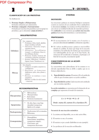 25
CLASIFICACIÓN DE LAS PROTEÍNAS
1. Proteínas Simples u Holoproteínas
Formadas solamente por aminoácidos.
2. Proteínas conjugadas o heteroproteínas
Formadas por una fracción proteínica y por un grupo no
proteínico, que se denomina "grupo prostético".
Son compactas.
* Prolaminas: Zeína (maíz), gliadina
(trigo), hordeína (cebada).
* Gluteninas: Glutenina (trigo),
orizanina (arroz).
* Albúminas: Seroalbúmina
(sangre), ovoalbúmina (huevo),
lactoalbúmina (leche).
* Hormonas: Insulina, hormona del
crecimiento, prolactina, tirotropina.
* Enzimas: Hidrolasas, Oxidasas,
Ligasas, Liasas, Transferasas, etc.
Son alargadas
* Colágenos: en tejidos conjuntivos y
cartilaginosos.
* Queratinas: en formaciones
epidérmicas: pelos, uñas, plumas y
cuernos.
* Elastinas: en tendones y vasos
sanguíneos.
Fibroínas: en hilos de seda (arañas
e insectos).
Globulares
HOLOPROTEÍNAS
Fibrosas
DEFINICIÓN
Las reacciones químicas en sistemas biológicos raramente
ocurren en ausencia de un catalizador. Estos catalizadores
se denominan enzimas. Las enzimas son biocatalizadores y
son casi en su totalidad moléculas de naturaleza proteica
Un catalizador es una sustancia que acelera una reacción
química hasta hacerla instantánea o casi instantánea.
PROPIEDADES
 El reconocimiento de la enzima con el reactivo a
procesar (denominado sustrato
 No sufren modificaciones químicas irreversibles
durante la catálisis. Es decir que luego de la reacción
enzimática, las moléculas de enzimas que reaccionaron
son indistinguibles de las que no lo han hecho, (la
estructura de la molécula se mantiene, al principio y al
CARACTERÍSTICAS DE LA ACCIÓN
ENZIMÁTICA
La característica más sobresaliente de los enzimas es su
formen subproductos.
1. El sustrato (S) es la molécula
sobre la que el enzima ejerce su acción catalítica.
2. Cada reacción está catalizada
La acción enzimática se caracteriza por la formación de un
complejo que representa el estado de transición.
HETEROPROTEÍNAS
Glucoproteínas
Lipoproteínas
Nucleoproteínas
Cromoproteínas
* Ribonucleasa
* Munoproteínas
* Anticuerpos
* Hormona Luteinizante
* De alta, baja y muy baja
densidad, transportan
lípidos en la sangre.
* Nucleosomas de la cromatina.
* Ribosomas.
* Humoglobina,
hemocianina, mioglobina,
transportan oxígeno.
* Citocromos, que
transportan electrones.
E + S ES E + P
Donde enzima (E), sustrato (S) y el producto (P).
ENZIMAS
Secuencia de una reacción enzimática:
1. La enzima está disponible, con su sitio activo libre.
2. El sustrato se une a la enzima.
3. El sustrato es pro-cesado (hidrólisis en este ejemplo).
4. Los productos de la reacción son liberados.
PDF Compressor Pro
 