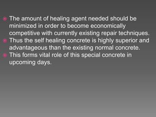  The amount of healing agent needed should be
minimized in order to become economically
competitive with currently existing repair techniques.
 Thus the self healing concrete is highly superior and
advantageous than the existing normal concrete.
 This forms vital role of this special concrete in
upcoming days.
 