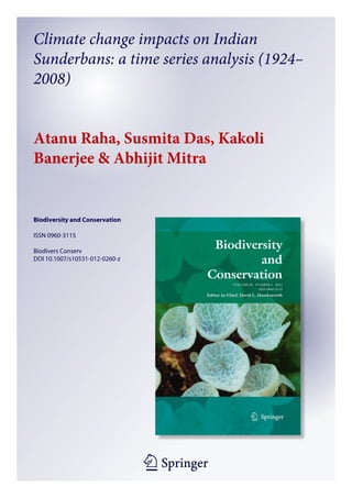 1 23
Biodiversity and Conservation
ISSN 0960-3115
Biodivers Conserv
DOI 10.1007/s10531-012-0260-z
Climate change impacts on Indian
Sunderbans: a time series analysis (1924–
2008)
Atanu Raha, Susmita Das, Kakoli
Banerjee & Abhijit Mitra
 