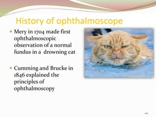 History of ophthalmoscope
 Mery in 1704 made first
ophthalmoscopic
observation of a normal
fundus in a drowning cat
 Cumming and Brucke in
1846 explained the
principles of
ophthalmoscopy
102
 