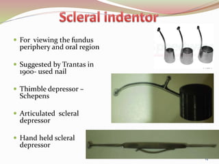  For viewing the fundus
periphery and oral region
 Suggested by Trantas in
1900- used nail
 Thimble depressor –
Schepens
 Articulated scleral
depressor
 Hand held scleral
depressor
14
 