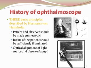  THREE basic principles
described by Hermann von
Helmholtz
 Patient and observer should
be made emmetropic
 Retina of the patient should
be sufficiently illuminated
 Optical alignment of light
source and observer’s pupil
3
 