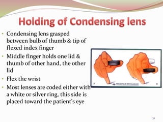 • Condensing lens grasped
between bulb of thumb & tip of
flexed index finger
• Middle finger holds one lid &
thumb of other hand, the other
lid
• Flex the wrist
• Most lenses are coded either with
a white or silver ring, this side is
placed toward the patient's eye
32
 