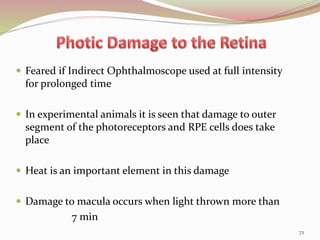  Feared if Indirect Ophthalmoscope used at full intensity
for prolonged time
 In experimental animals it is seen that damage to outer
segment of the photoreceptors and RPE cells does take
place
 Heat is an important element in this damage
 Damage to macula occurs when light thrown more than
7 min
72
 