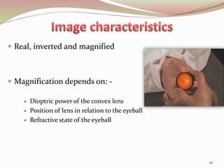  Real, inverted and magnified
 Magnification depends on: -
 Dioptric power of the convex lens
 Position of lens in relation to the eyeball
 Refractive state of the eyeball
26
 