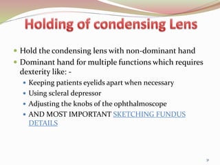  Hold the condensing lens with non-dominant hand
 Dominant hand for multiple functions which requires
dexterity like: -
 Keeping patients eyelids apart when necessary
 Using scleral depressor
 Adjusting the knobs of the ophthalmoscope
 AND MOST IMPORTANT SKETCHING FUNDUS
DETAILS
31
 